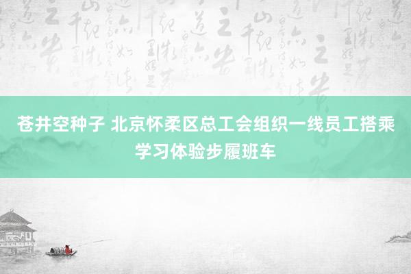 苍井空种子 北京怀柔区总工会组织一线员工搭乘学习体验步履班车