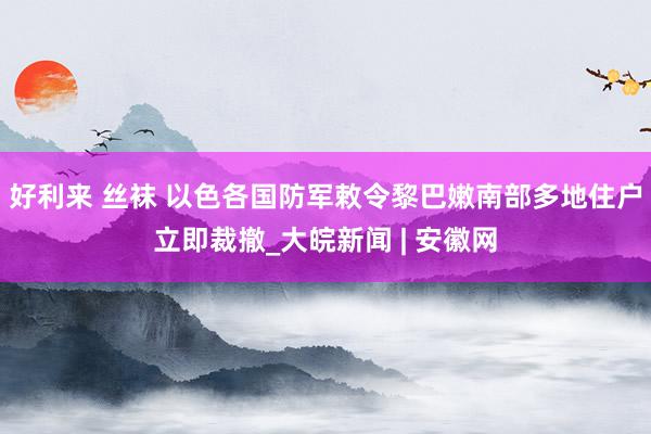 好利来 丝袜 以色各国防军敕令黎巴嫩南部多地住户立即裁撤_大皖新闻 | 安徽网