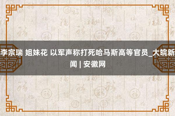 李宗瑞 姐妹花 以军声称打死哈马斯高等官员_大皖新闻 | 安徽网