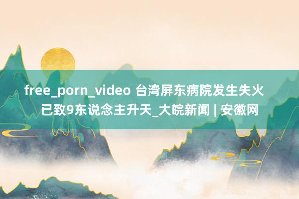 free_porn_video 台湾屏东病院发生失火   已致9东说念主升天_大皖新闻 | 安徽网