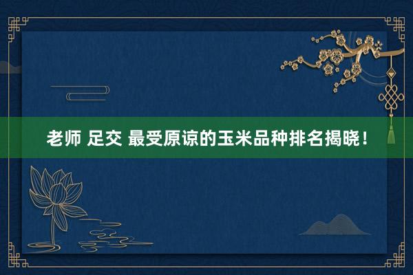 老师 足交 最受原谅的玉米品种排名揭晓！