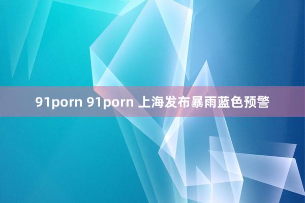 91porn 91porn 上海发布暴雨蓝色预警