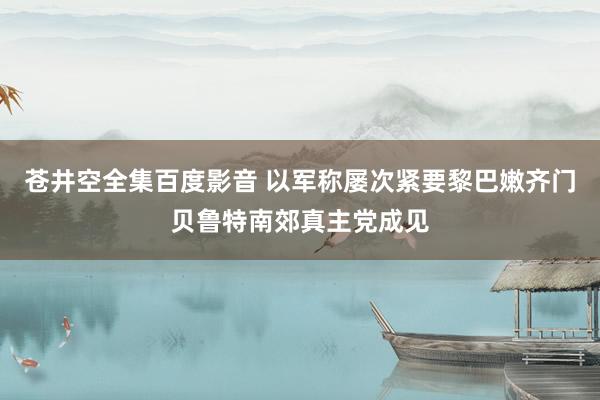 苍井空全集百度影音 以军称屡次紧要黎巴嫩齐门贝鲁特南郊真主党成见