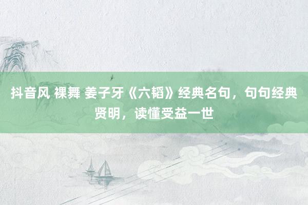 抖音风 裸舞 姜子牙《六韬》经典名句，句句经典贤明，读懂受益一世