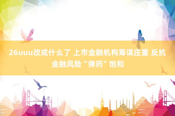 26uuu改成什么了 上市金融机构筹谋庄重 反抗金融风险“弹药”饱和