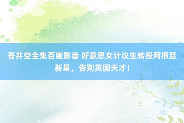 苍井空全集百度影音 好意思女计议生转投阿根廷新星，告别英国天才！