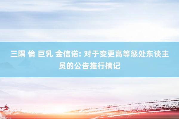 三隅 倫 巨乳 金信诺: 对于变更高等惩处东谈主员的公告推行摘记