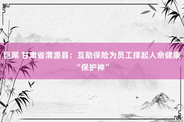 巨屌 甘肃省渭源县：互助保险为员工撑起人命健康“保护神”
