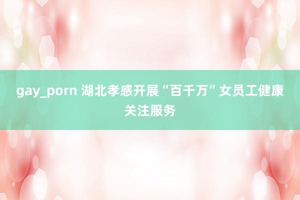 gay_porn 湖北孝感开展“百千万”女员工健康关注服务