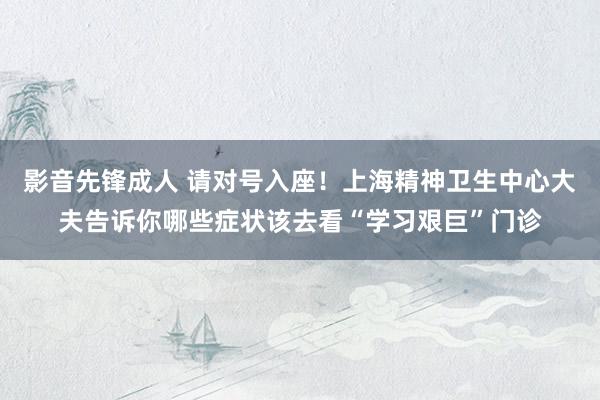 影音先锋成人 请对号入座！上海精神卫生中心大夫告诉你哪些症状该去看“学习艰巨”门诊
