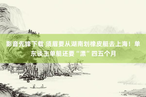 影音先锋下载 须眉要从湖南划橡皮艇去上海！单东谈主单艇还要“漂”四五个月