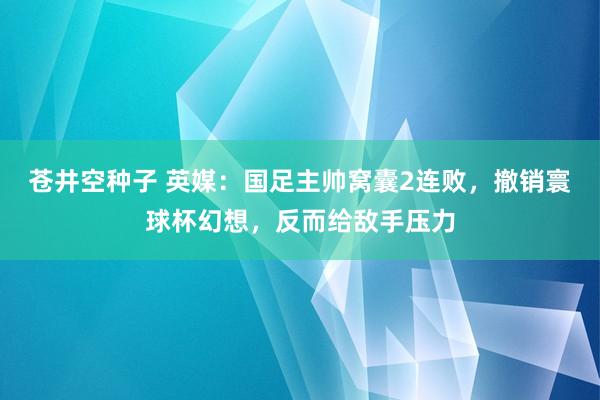 苍井空种子 英媒：国足主帅窝囊2连败，撤销寰球杯幻想，反而给敌手压力