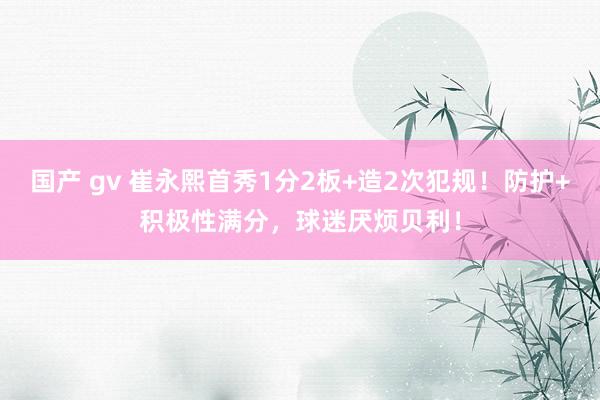 国产 gv 崔永熙首秀1分2板+造2次犯规！防护+积极性满分，球迷厌烦贝利！