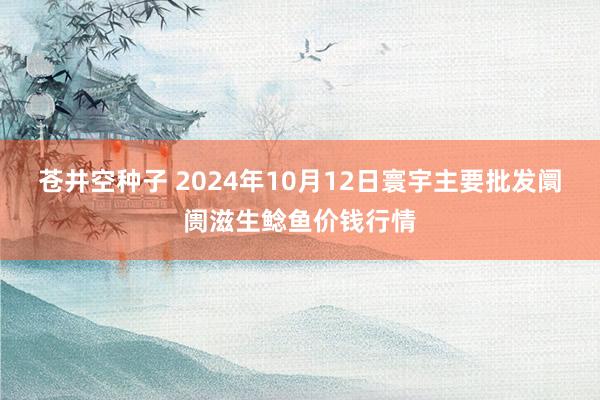 苍井空种子 2024年10月12日寰宇主要批发阛阓滋生鲶鱼价钱行情