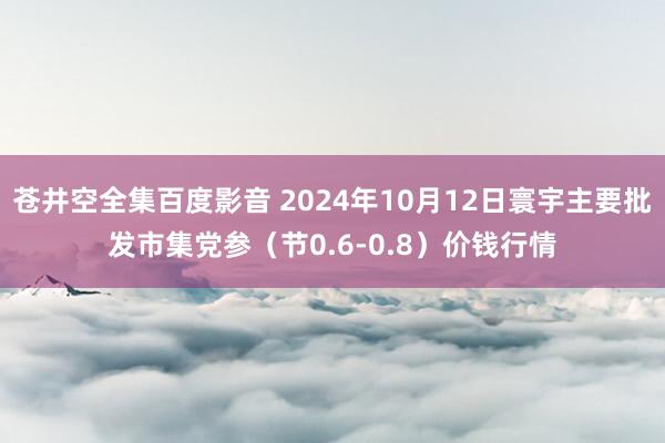 苍井空全集百度影音 2024年10月12日寰宇主要批发市集党参（节0.6-0.8）价钱行情