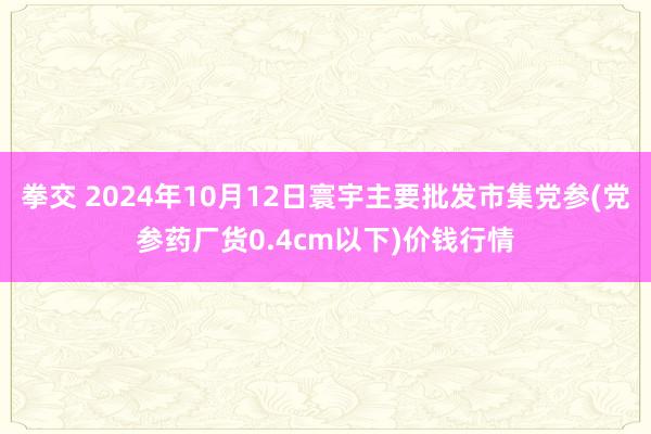 拳交 2024年10月12日寰宇主要批发市集党参(党参药厂货0.4cm以下)价钱行情
