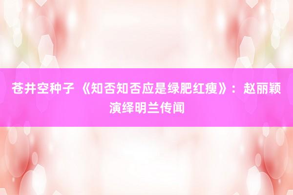 苍井空种子 《知否知否应是绿肥红瘦》：赵丽颖演绎明兰传闻