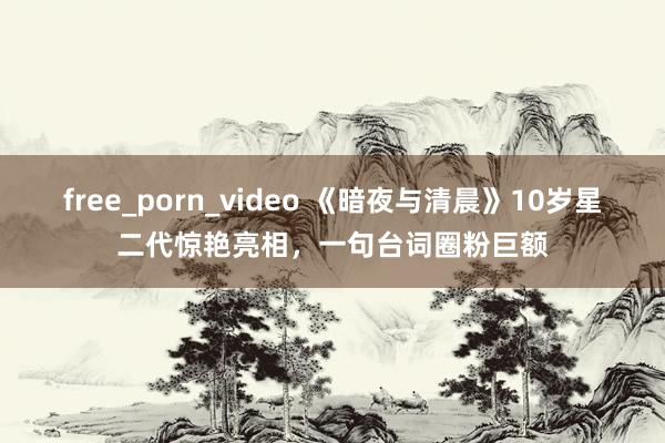 free_porn_video 《暗夜与清晨》10岁星二代惊艳亮相，一句台词圈粉巨额