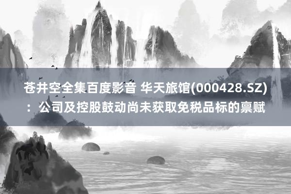 苍井空全集百度影音 华天旅馆(000428.SZ)：公司及控股鼓动尚未获取免税品标的禀赋