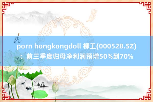 porn hongkongdoll 柳工(000528.SZ)：前三季度归母净利润预增50%到70%