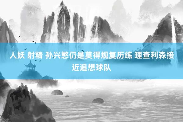 人妖 射精 孙兴慜仍是莫得规复历练 理查利森接近追想球队