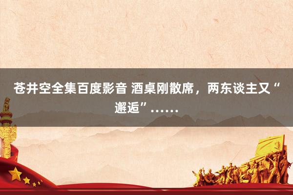 苍井空全集百度影音 酒桌刚散席，两东谈主又“邂逅”……