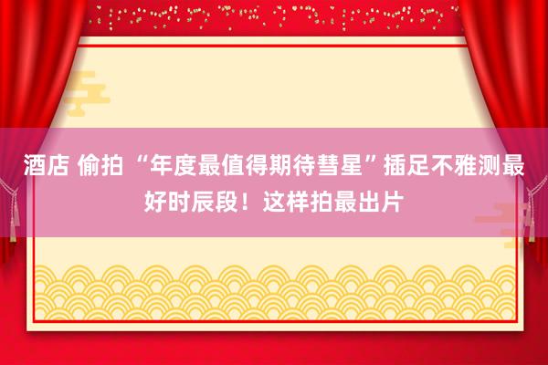 酒店 偷拍 “年度最值得期待彗星”插足不雅测最好时辰段！这样拍最出片