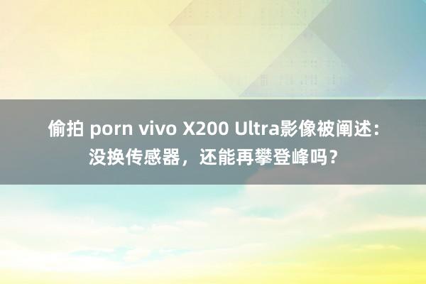 偷拍 porn vivo X200 Ultra影像被阐述：没换传感器，还能再攀登峰吗？