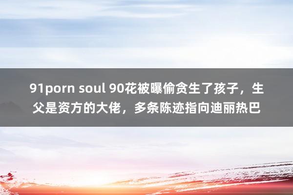 91porn soul 90花被曝偷贪生了孩子，生父是资方的大佬，多条陈迹指向迪丽热巴