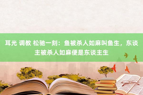 耳光 调教 松驰一刻：鱼被杀人如麻叫鱼生，东谈主被杀人如麻便是东谈主生