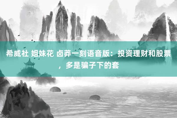 希威社 姐妹花 卤莽一刻语音版：投资理财和股票，多是骗子下的套