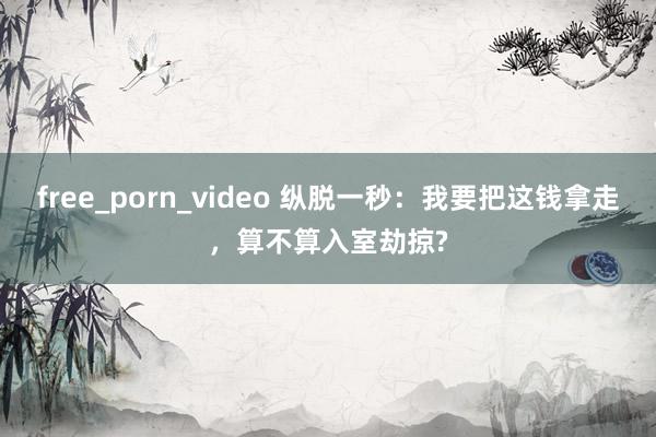 free_porn_video 纵脱一秒：我要把这钱拿走，算不算入室劫掠?
