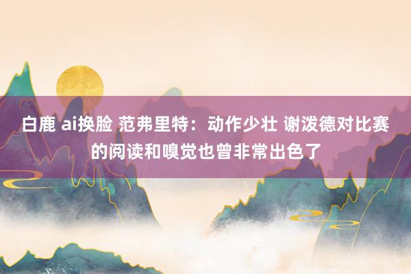 白鹿 ai换脸 范弗里特：动作少壮 谢泼德对比赛的阅读和嗅觉也曾非常出色了