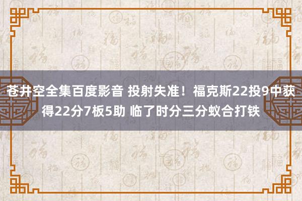苍井空全集百度影音 投射失准！福克斯22投9中获得22分7板5助 临了时分三分蚁合打铁