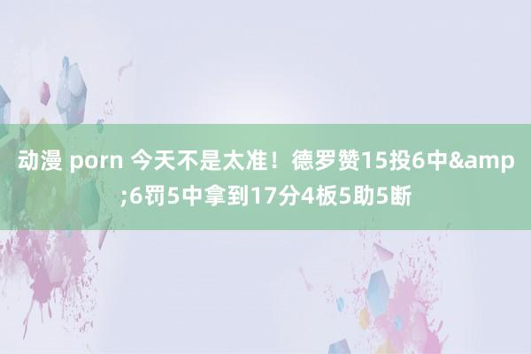 动漫 porn 今天不是太准！德罗赞15投6中&6罚5中拿到17分4板5助5断
