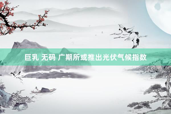 巨乳 无码 广期所或推出光伏气候指数