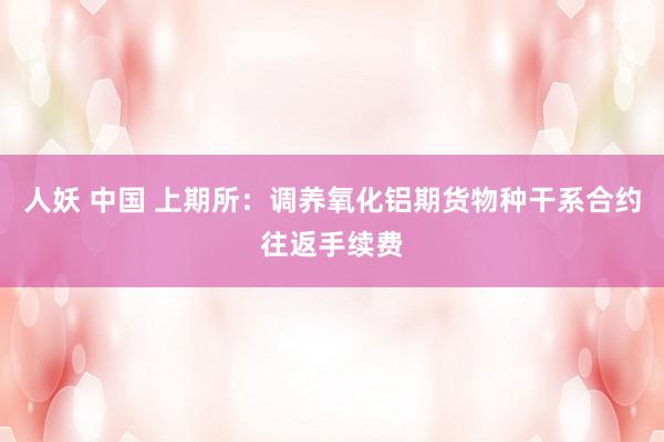 人妖 中国 上期所：调养氧化铝期货物种干系合约往返手续费