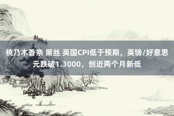 桃乃木香奈 黑丝 英国CPI低于预期，英镑/好意思元跌破1.3000，创近两个月新低