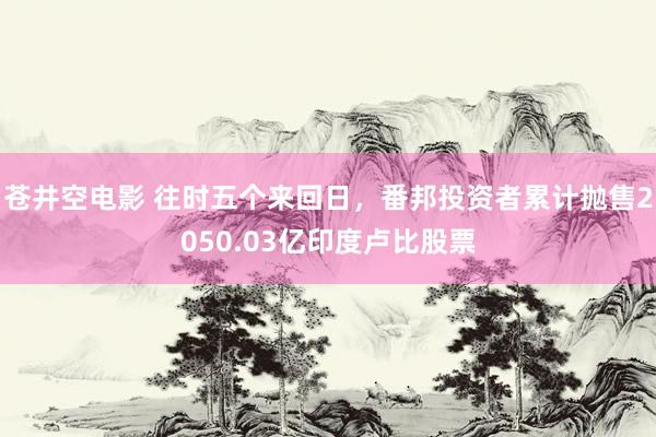 苍井空电影 往时五个来回日，番邦投资者累计抛售2050.03亿印度卢比股票