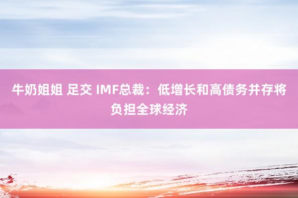 牛奶姐姐 足交 IMF总裁：低增长和高债务并存将负担全球经济