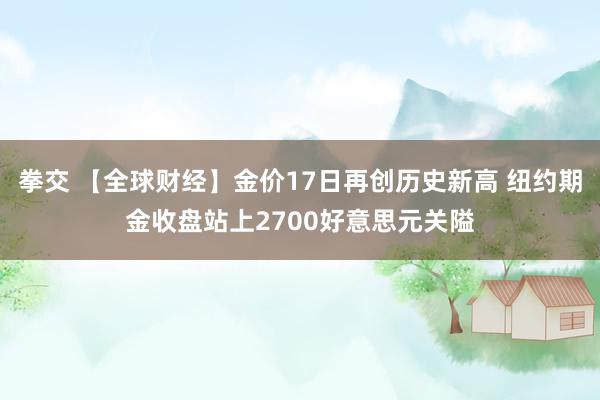拳交 【全球财经】金价17日再创历史新高 纽约期金收盘站上2700好意思元关隘