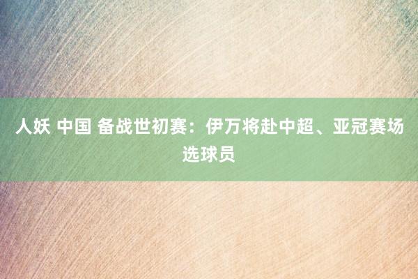 人妖 中国 备战世初赛：伊万将赴中超、亚冠赛场选球员