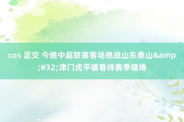 cos 足交 今晚中超联赛客场挑战山东泰山&#32;津门虎平缓看待赛季缱绻