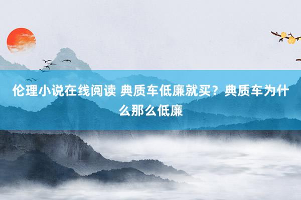 伦理小说在线阅读 典质车低廉就买？典质车为什么那么低廉