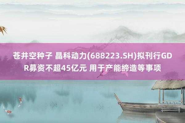 苍井空种子 晶科动力(688223.SH)拟刊行GDR募资不超45亿元 用于产能缔造等事项