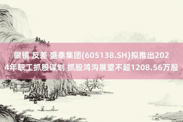 眼镜 反差 盛泰集团(605138.SH)拟推出2024年职工抓股谋划 抓股鸿沟展望不超1208.56万股