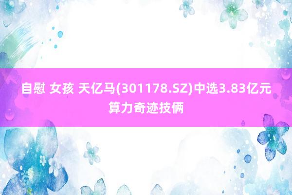 自慰 女孩 天亿马(301178.SZ)中选3.83亿元算力奇迹技俩