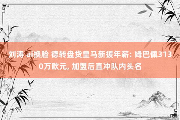 刘涛 ai换脸 德转盘货皇马新援年薪: 姆巴佩3130万欧元， 加盟后直冲队内头名