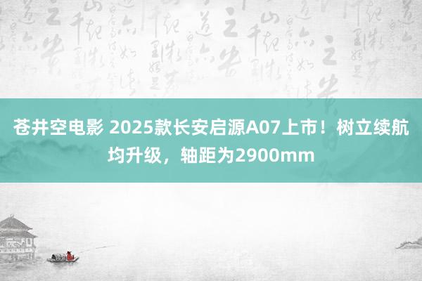 苍井空电影 2025款长安启源A07上市！树立续航均升级，轴距为2900mm