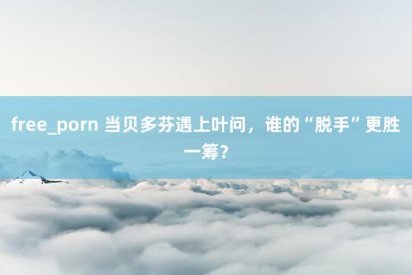 free_porn 当贝多芬遇上叶问，谁的“脱手”更胜一筹？